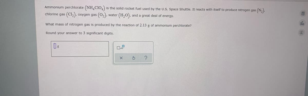 Ammonium perchlorate (NH,Clo,) is the solid rocket fuel used by the U.S. Space Shuttle. It reacts with itself to produce nitrogen gas (N,),
chlorine gas (Cl,), oxygen gas (O,), water (H,0), and a great deal of energy.
What mass of nitrogen gas is produced by the reaction of 2.13 g of ammonium perchlorate?
dh
Round your answer to 3 significant digits.
