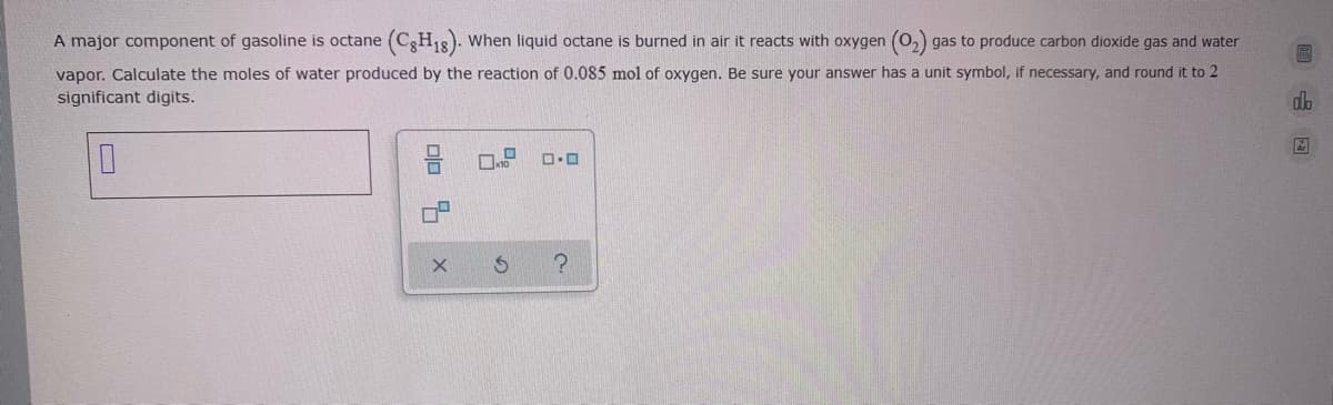 A major component of gasoline is octane (CgH18). When liquid octane is burned in air it reacts with oxygen (O,) gas to produce carbon dioxide gas and water
vapor. Calculate the moles of water produced by the reaction of 0.085 mol of oxygen. Be sure your answer has a unit symbol, if necessary, and round it to 2
significant digits.
olo x
