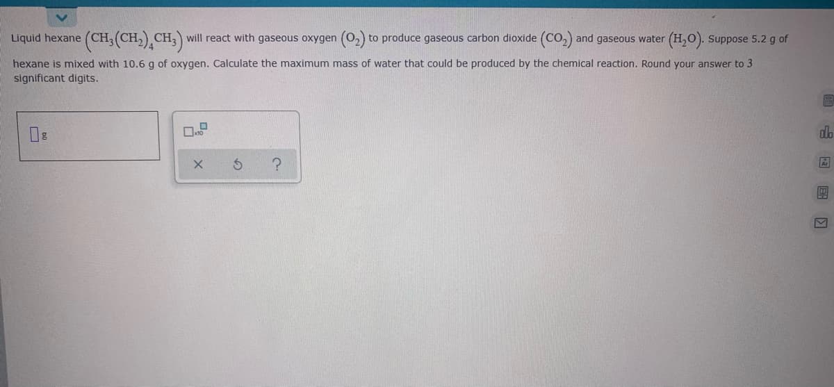 Liquid hexane (CH;(CH,) CH;) will react with gaseous oxygen (O2) to produce gaseous carbon dioxide (CO,) and gaseous water (H,0). Suppose 5.2 g of
hexane is mixed with 10.6 g of oxygen. Calculate the maximum mass of water that could be produced by the chemical reaction. Round your answer to 3
significant digits.
do
