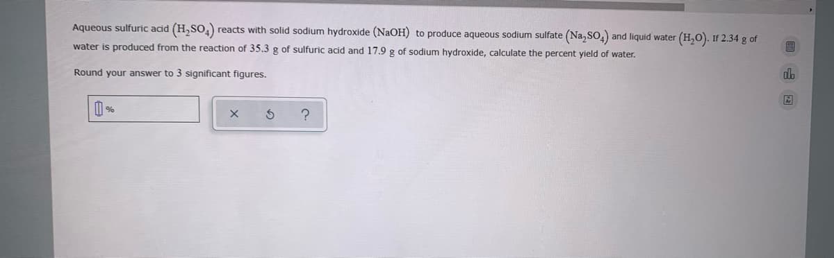 Aqueous sulfuric acid (H,SO,)
reacts with solid sodium hydroxide (NaOH) to produce aqueous sodium sulfate (Na, So,) and liquid water (H,O). If 2.34 g of
water is produced from the reaction of 35.3 g of sulfuric acid and 17.9 g of sodium hydroxide, calculate the percent yield of water.
Round your answer to 3 significant figures.
do
