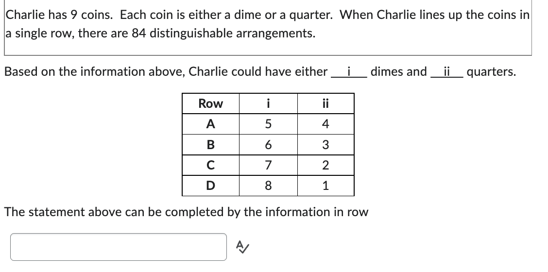 Charlie has 9 coins. Each coin is either a dime or a quarter. When Charlie lines up the coins in
a single row, there are 84 distinguishable arrangements.
Based on the information above, Charlie could have either
dimes and ii quarters.
Row
i
ii
A
5
4
B
6
3
C
7
2
D
8
1
The statement above can be completed by the information in row