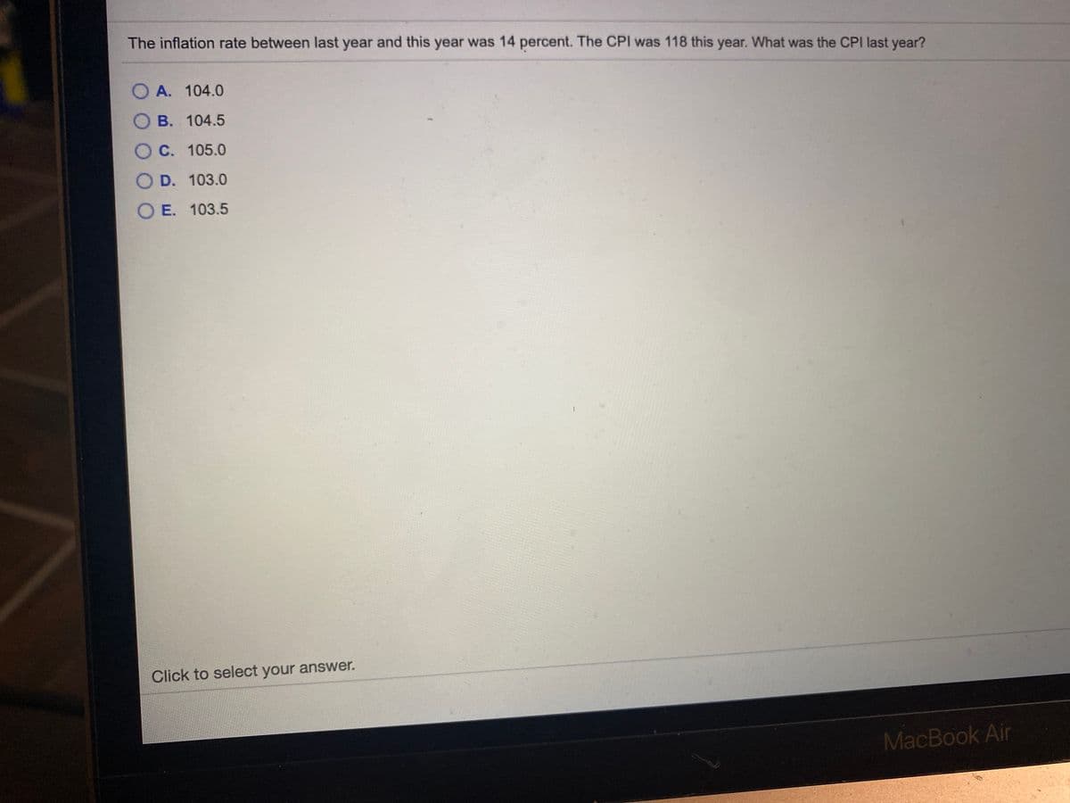 The inflation rate between last year and this year was 14 percent. The CPI was 118 this year. What was the CPI last year?
O A. 104.0
О В. 104.5
OC.
O C. 105.0
O D. 103.0
OE.
O E. 103.5
Click to select your answer.
MacBook Air
