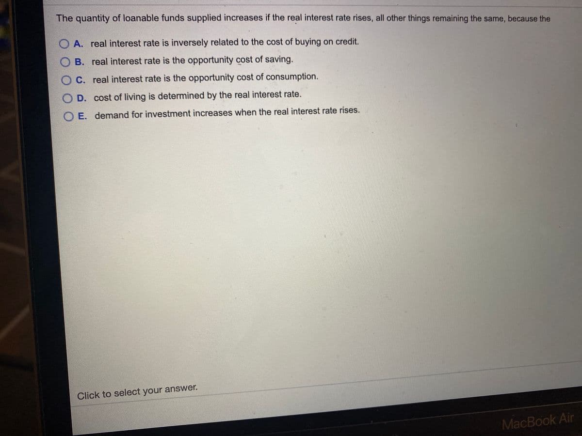 The quantity of loanable funds supplied increases if the real interest rate rises, all other things remaining the same, because the
O A. real interest rate is inversely related to the cost of buying on credit.
O B. real interest rate is the opportunity cost of saving.
O C. real interest rate is the opportunity cost of consumption.
O D. cost of living is determined by the real interest rate.
O E. demand for investment increases when the real interest rate rises.
Click to select your answer.
MacBook Air
