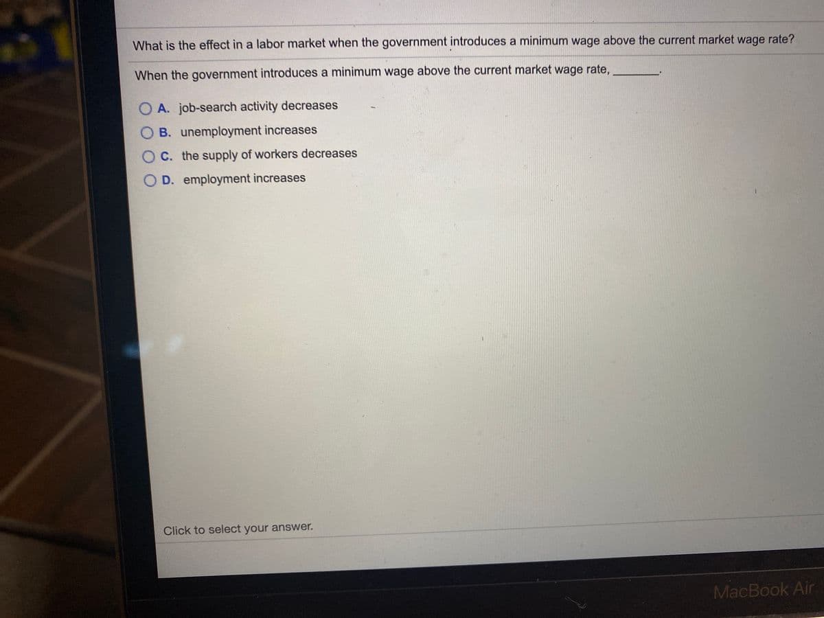 What is the effect in a labor market when the government introduces a minimum wage above the current market wage rate?
When the government introduces a minimum wage above the current market wage rate,
O A. job-search activity decreases
B. unemployment increases
O C. the supply of workers decreases
O D. employment increases
Click to select your answer.
MacBook Air
