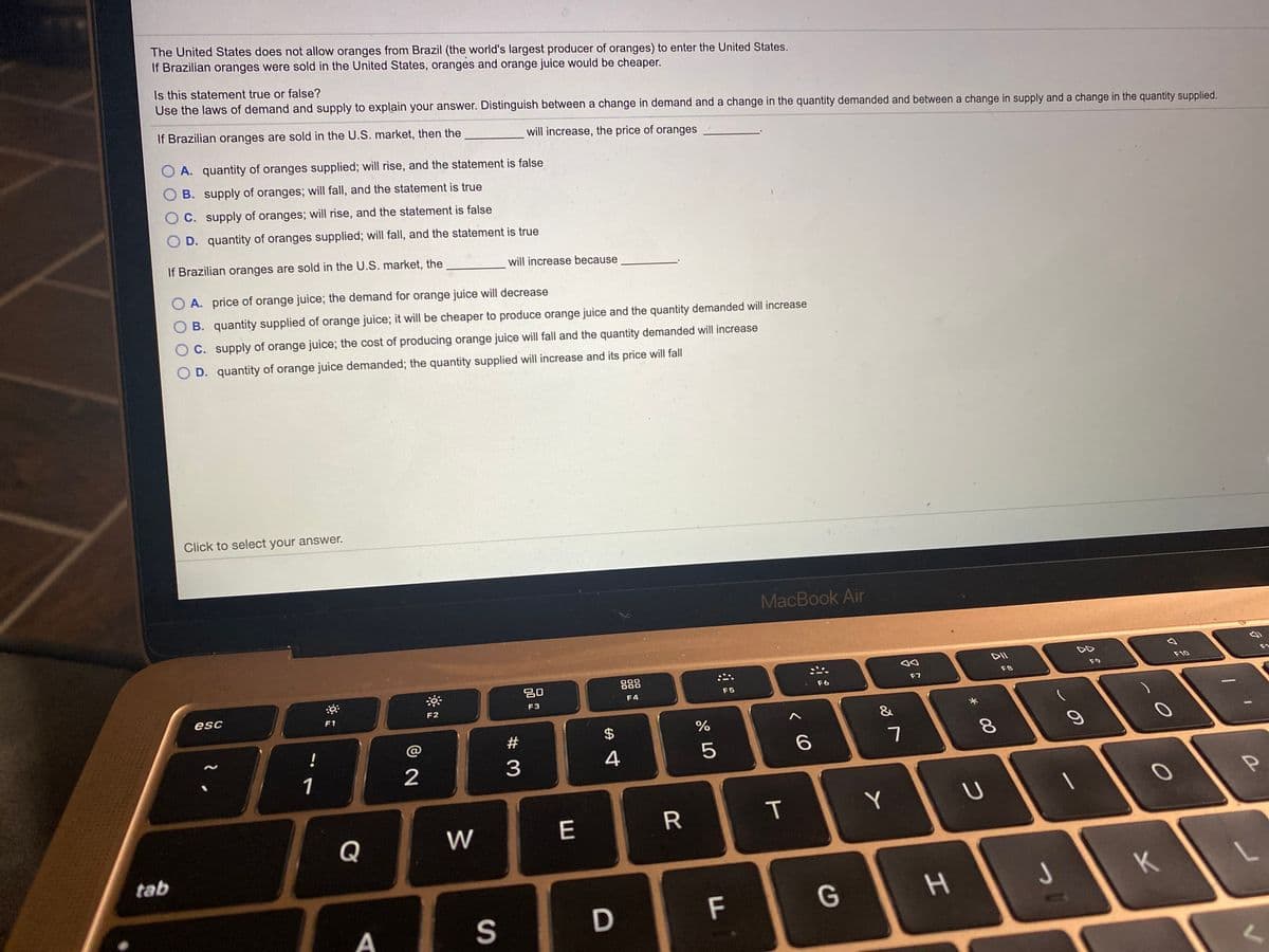 The United States does not allow oranges from Brazil (the world's largest producer of oranges) to enter the United States.
If Brazilian oranges were sold in the United States, oranges and orange juice would be cheaper.
Is this statement true or false?
Use the laws of demand and supply to explain your answer. Distinguish between a change in demand and a change in the quantity demanded and between a change in supply and a change in the quantity supplied.
If Brazilian oranges are sold in the U.S. market, then the
will increase, the price of oranges
A. quantity of oranges supplied; will rise, and the statement is false
O B. supply of oranges; will fall, and the statement is true
OC. supply of oranges; will rise, and the statement is false
O D. quantity of oranges supplied; will fall, and the statement is true
If Brazilian oranges are sold in the U.S. market, the
will increase because
O A. price of orange juice; the demand for orange juice will decrease
O B. quantity supplied of orange juice; it will be cheaper to produce orange juice and the quantity demanded will increase
O C. supply of orange juice; the cost of producing orange juice will fall and the quantity demanded will increase
D. quantity of orange juice demanded; the quantity supplied will increase and its price will fall
Click to select your answer.
MacBook Air
DII
DD
20
F10
F1
F8
F9
F6
F7
esc
F4
F5
F2
F3
F1
23
$
%
&
!
@
1
2
3
4
W
E
T
Y
Q
tab
K
F
G
S
00
