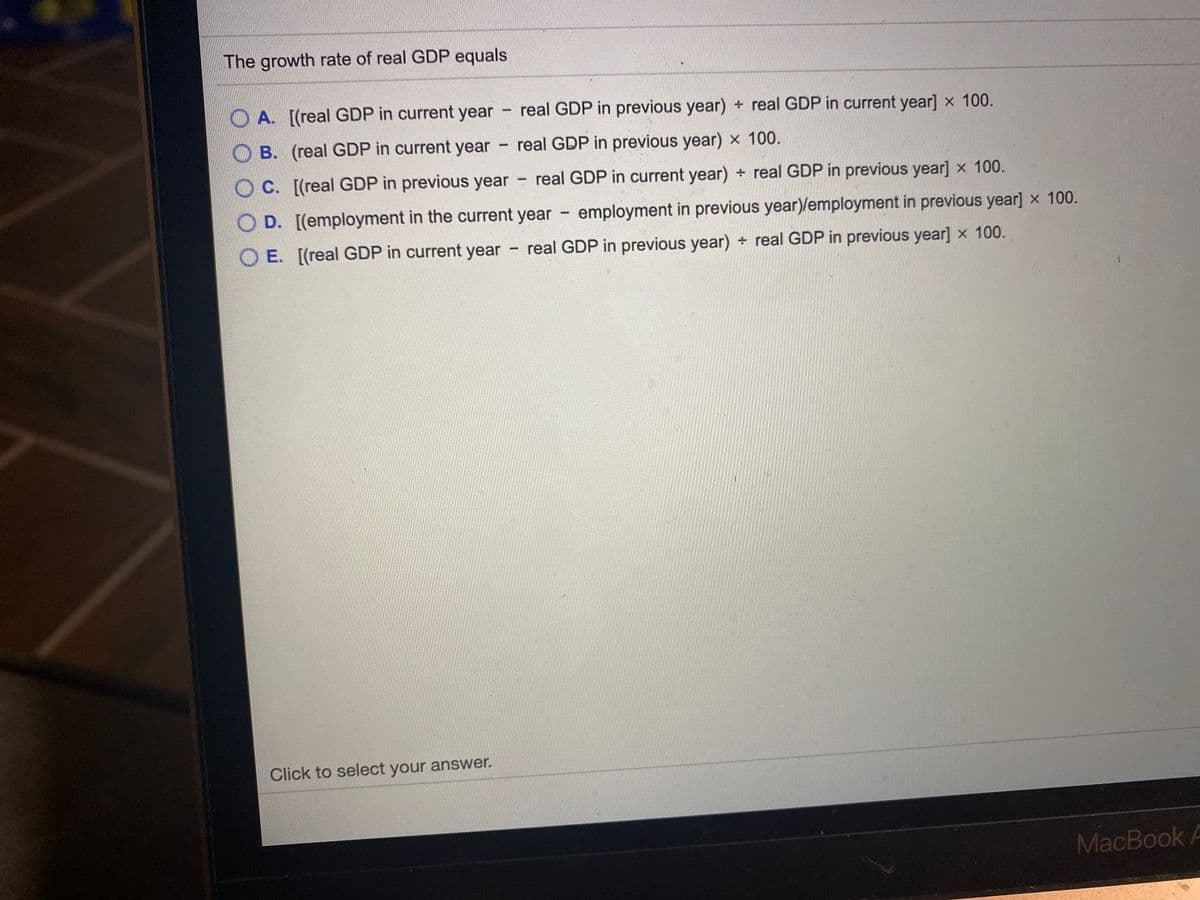 The growth rate of real GDP equals
O A. [(real GDP in current year real GDP in previous year) + real GDP in current year] x 100.
B. (real GDP in current year
real GDP in previous year) x 100.
O
C. [(real GDP in previous year real GDP in current year) real GDP in previous year] x 100.
O D. [(employment in the current year
employment in previous year)/employment in previous year] x 100.
O E. [(real GDP in current year real GDP in previous year) real GDP in previous year] x 100.
Click to select your answer.
MacBook A
