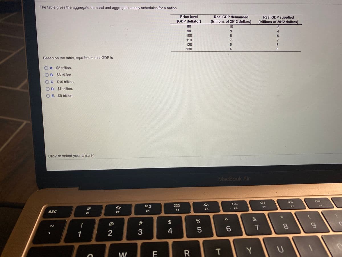 The table gives the aggregate demand and aggregate supply schedules for a nation.
TTT
Price level
Real GDP supplied
(trillions of 2012 dollars)
Real GDP demanded
(GDP deflator)
(trillions of 2012 dollars)
80
10
2
90
9.
4
100
8
6.
110
120
6
8
130
4
Based on the table, equilibrium real GDP is
O A. $8 trillion.
O B. $6 trillion.
O C. $10 trillion.
O D. $7 trillion.
O E. $9 trillion.
Click to select your answer.
MacBook Air
DII
80
000
000
F9
F8
F7
F6
F4
F5
esc
F2
F3
F1
&
%$4
!
@
6
7
1
2
3
T
Y
W
E
00
R
