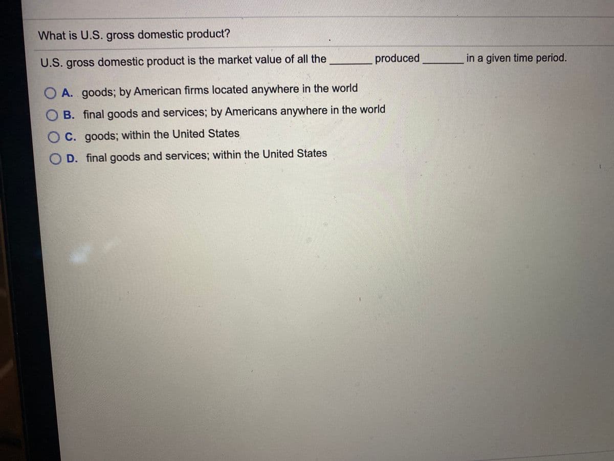 What is U.S. gross domestic product?
U.S. gross domestic product is the market value of all the
produced
in a given time period.
O A. goods; by American firms located anywhere in the world
O B. final goods and services; by Americans anywhere in the world
O C. goods; within the United States
O D. final goods and services; within the United States
