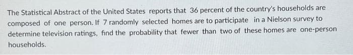 The Statistical Abstract of the United States reports that 36 percent of the country's households are
composed of one person. If 7 randomly selected homes are to participate in a Nielson survey to
determine television ratings, find the probability that fewer than two of these homes are one-person
households.