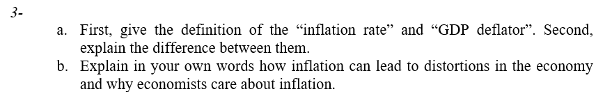 3-
a. First, give the definition of the "inflation rate" and "GDP deflator". Second,
explain the difference between them.
b. Explain in your own words how inflation can lead to distortions in the economy
and why economists care about inflation.
