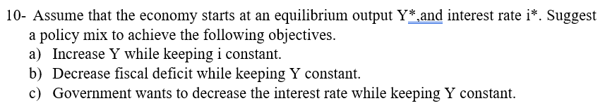 10- Assume that the economy starts at an equilibrium output Y*,and interest rate i*. Suggest
a policy mix to achieve the following objectives.
a) Increase Y while keeping i constant.
b) Decrease fiscal deficit while keeping Y constant.
c) Government wants to decrease the interest rate while keeping Y constant.
