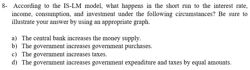 8- According to the IS-LM model, what happens in the short run to the interest rate,
income, consumption, and investment under the following circumstances? Be sure to
illustrate your answer by using an appropriate graph.
a) The central bank increases the money supply.
b) The government increases government purchases.
c) The government increases taxes.
d) The government increases government expenditure and taxes by equal amounts.
