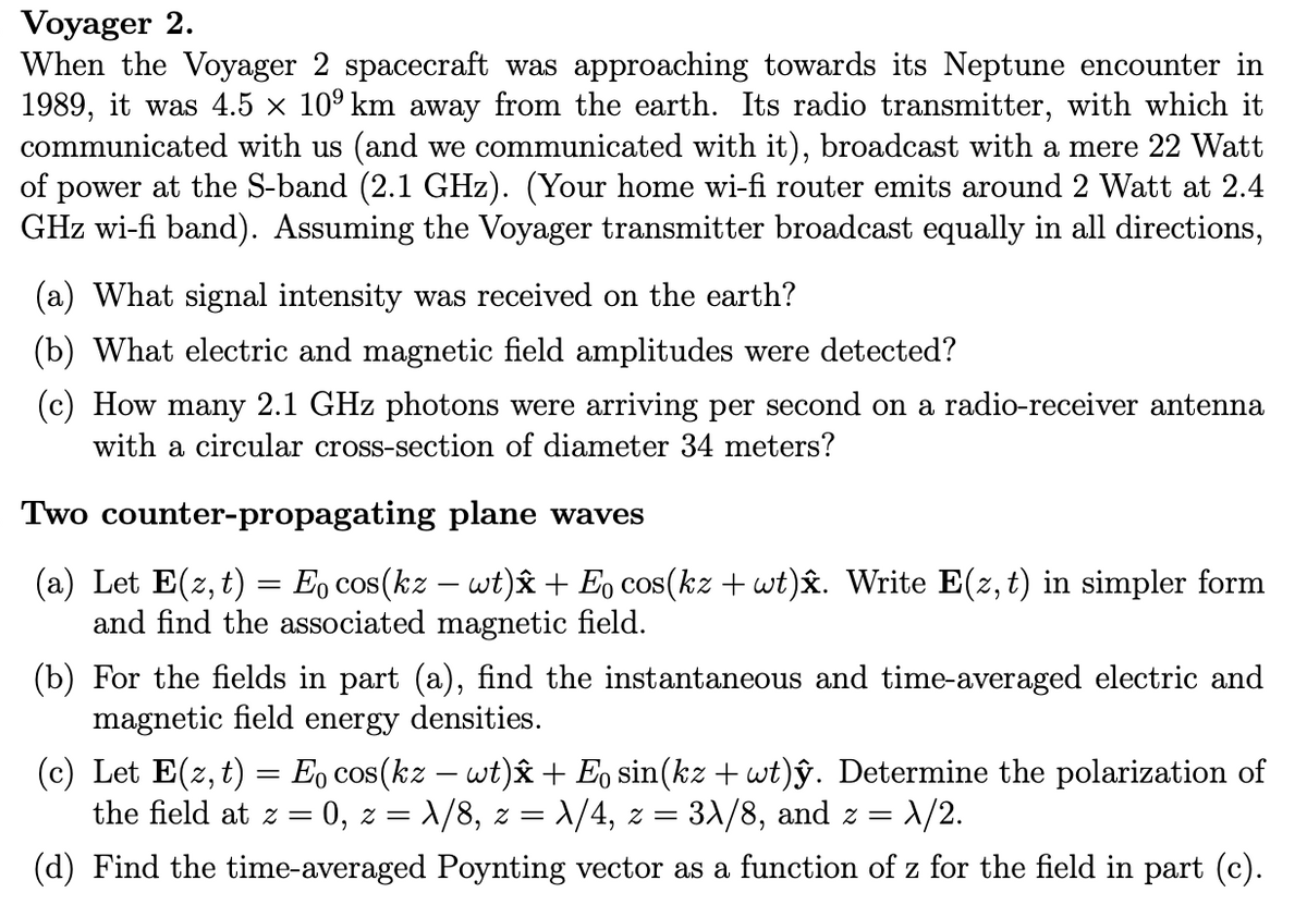 Voyager 2.
When the Voyager 2 spacecraft was approaching towards its Neptune encounter in
1989, it was 4.5 × 10° km away from the earth. Its radio transmitter, with which it
communicated with us (and we communicated with it), broadcast with a mere 22 Watt
of power at the S-band (2.1 GHz). (Your home wi-fi router emits around 2 Watt at 2.4
GHz wi-fi band). Assuming the Voyager transmitter broadcast equally in all directions,
(a) What signal intensity was received on the earth?
(b) What electric and magnetic field amplitudes were detected?
(c) How many 2.1 GHz photons were arriving per second on a radio-receiver antenna
with a circular cross-section of diameter 34 meters?
Two counter-propagating plane waves
(a) Let E(z, t) = E0 cos(kz – wt)â + E, cos(kz + wt)x. Write E(z, t) in simpler form
and find the associated magnetic field.
(b) For the fields in part (a), find the instantaneous and time-averaged electric and
magnetic field energy densities.
(c) Let E(z, t) = E, cos(kz – wt)x + E, sin(kz + wt)ŷ. Determine the polarization of
the field at z = 0, z = X/8, z = \/4, z =
31/8, and z =
= /2.
(d) Find the time-averaged Poynting vector as a function of z for the field in part (c).

