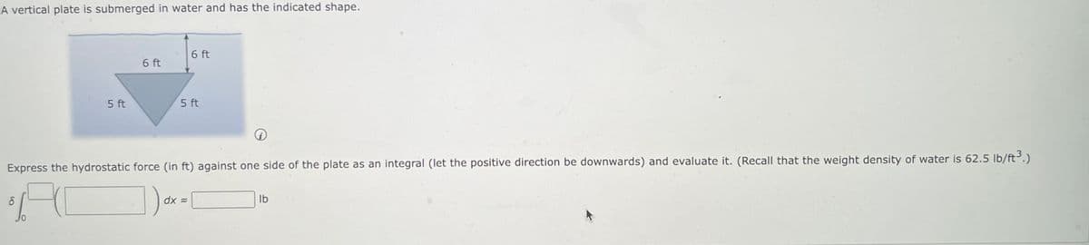 A vertical plate is submerged in water and has the indicated shape.
0₂₂
8
5 ft
0
6 ft
Express the hydrostatic force (in ft) against one side of the plate as an integral (let the positive direction be downwards) and evaluate it. (Recall that the weight density of water is 62.5 lb/ft ³.)
6 ft
5 ft
dx =
lb