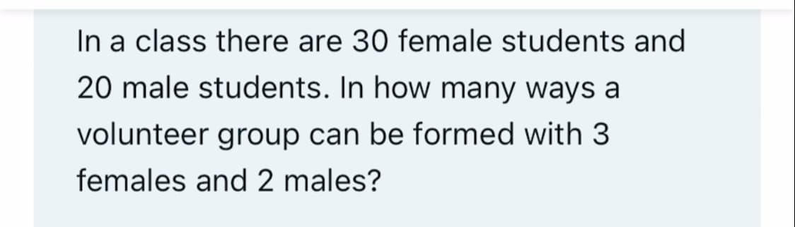 In a class there are 30 female students and
20 male students. In how many ways a
volunteer group can be formed with 3
females and 2 males?
