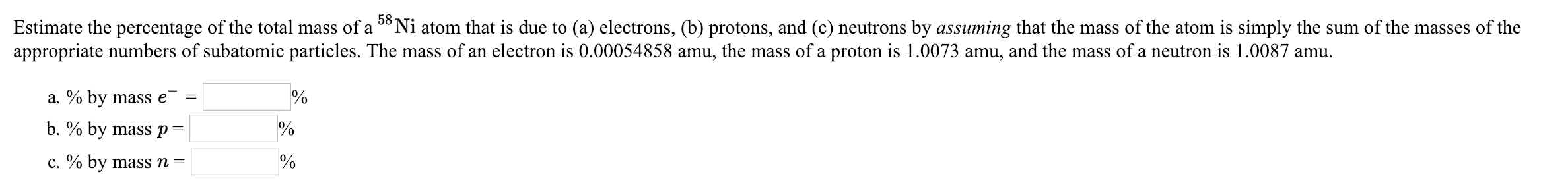 Estimate the percentage of the total mass of a 58Ni atom that is due to (a) electrons, (b) protons, and (c) neutrons by assuming that the mass of the atom is simply the sum of the masses of the
appropriate numbers of subatomic particles. The mass of an electron is 0.00054858 amu, the mass of a proton is 1.0073 amu, and the mass of a neutron is 1.0087 amu.
a. % by mass e-
b, % by mass p
c.90 by mass n-
0
0
0
0
