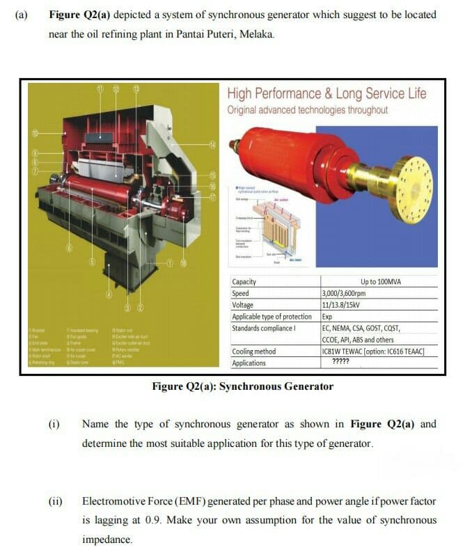 (a)
Figure Q2(a) depicted a system of synchronous generator which suggest to be located
near the oil refining plant in Pantai Puteri, Melaka.
High Performance & Long Service Life
Original advanced technologies throughout
Capacity
Up to 100MVA
Speed
Voltage
Applicable type of protection Exp
3,000/3,600rpm
11/13.8/15kv
EC, NEMA, CSA, GOST, COST,
CCOE, API, ABS and others
IC81W TEWAC [option: IC616 TEAAC]
Standards compliance !
Cooling method
Applications
AC
?????
Figure Q2(a): Synchronous Generator
(i)
Name the type of synchronous generator as shown in Figure Q2(a) and
determine the most suitable application for this type of generator.
Electromotive Force (EMF) generated per phase and power angle if power factor
is lagging at 0.9. Make your own assumption for the value of synchronous
(ii)
impedance.
