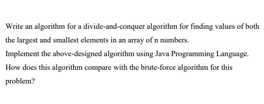 Write an algorithm for a divide-and-conquer algorithm for finding values of both
the largest and smallest elements in an array of n numbers.
Implement the above-designed algorithm using Java Programming Language.
How does this algorithm compare with the brute-force algorithm for this
problem?
