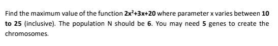 Find the maximum value of the function 2x?+3x+20 where parameter x varies between 10
to 25 (inclusive). The population N should be 6. You may need 5 genes to create the
chromosomes.
