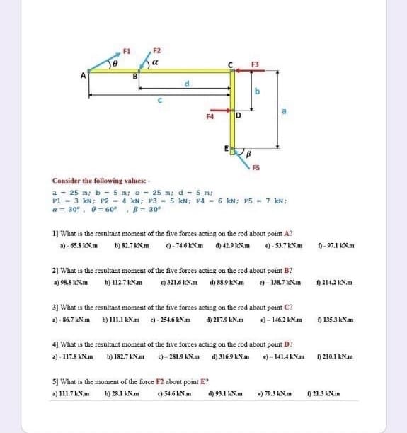 F1
F2
a
B
C.
F4
D
FS
Consider the following values:
a - 25 m; b - 5 m; c - 25 m; d - 5 m;
F1 = 3 kN; F2 - 4 kN; F3 - 5 kN; P4 - 6 kN; F5 - 7 kN;
a = 30°, 0 = 60°, B= 30°
1] What is the resultant moment of the five forces acting on the rod about point A?
a) - 65.8 kN.m
)-74.6 kN.m d) 42.9 KN.m
e) - 53.7 kN.m
f) - 97.1 kN.m
b) 82.7 kN.m
2] What is the resultant moment of the five forces acting on the rod about point B?
a) 98.8 kN.m
b) 112.7 KN.m
c) 321.6 kN.m
d) 88.9 kN.m
e) - 138.7 kN.m
f) 214.2 kN.m
3] What is the resultant moment of the five forces acting on the rod about point C?
a) - $6.7 kN.m
b) 111.1 KN.m
e) - 254.6 kN.m
d) 217.9 kN.m
e) - 146.2 kN.m
) 135.3 KN.m
4] What is the resultant moment of the five forces acting on the rod about point D?
a) - 117.8 kN.m
b) 182.7 KN.m
c)- 281.9 KN.m
d) 316.9 kN.m
e) - 141.4 kN.m
) 210.1 kN.m
5] What is the moment of the force F2 about point E?
a) 111.7 kN.m
b) 28.1 kN.m
c) 54.6 kN.m
d) 93.1 kN.m
e) 79.3 kN.m
f) 21.3 kN.m
