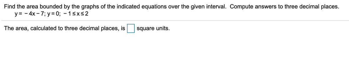 Find the area bounded by the graphs of the indicated equations over the given interval. Compute answers to three decimal places.
y = - 4x - 7; y = 0; - 1<xs2
The area, calculated to three decimal places, is
square units.
