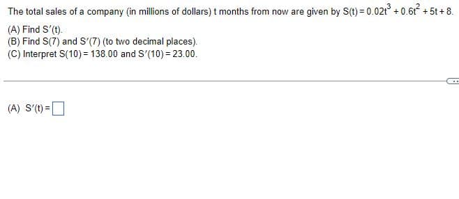 The total sales of a company (in millions of dollars) t months from now are given by S(t) = 0.02t³ +0.6t² + 5t + 8.
(A) Find S'(t).
(B) Find S(7) and S'(7) (to two decimal places).
(C) Interpret S(10) = 138.00 and S'(10) = 23.00.
(A) S'(t) =