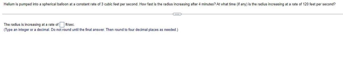 Helium is pumped into a spherical balloon at a constant rate of 3 cubic feet per second. How fast is the radius increasing after 4 minutes? At what time (if any) is the radius increasing at a rate of 120 feet per second?
The radius is increasing at a rate of
ft/sec.
(Type an integer or a decimal. Do not round until the final answer. Then round to four decimal places as needed.)