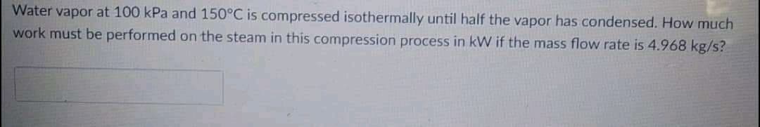 Water vapor at 100 kPa and 150°C is compressed isothermally until half the vapor has condensed. How much
work must be performed on the steam in this compression process in kW if the mass flow rate is 4.968 kg/s?
