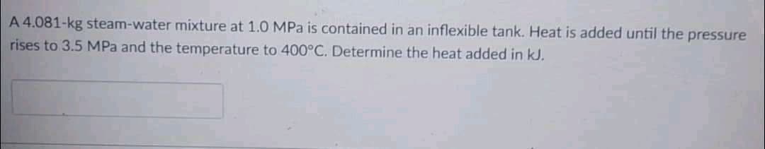 A 4.081-kg steam-water mixture at 1.0 MPa is contained in an inflexible tank. Heat is added until the pressure
rises to 3.5 MPa and the temperature to 400°C. Determine the heat added in kJ.
