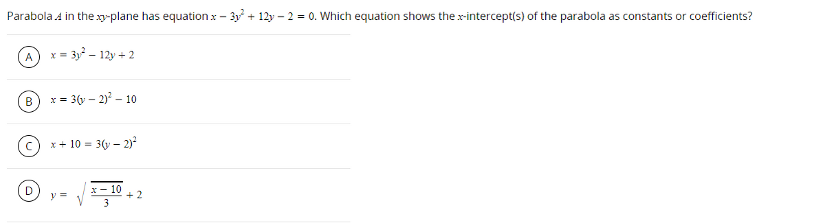 Parabola A in the xy-plane has equation x – 3y + 12y – 2 = 0. Which equation shows the x-intercept(s) of the parabola as constants or coefficients?
x = 3y – 12y + 2
B
x = 3(y – 2)? – 10
x + 10 = 3(y – 2)
D
x - 10
+ 2
y =
