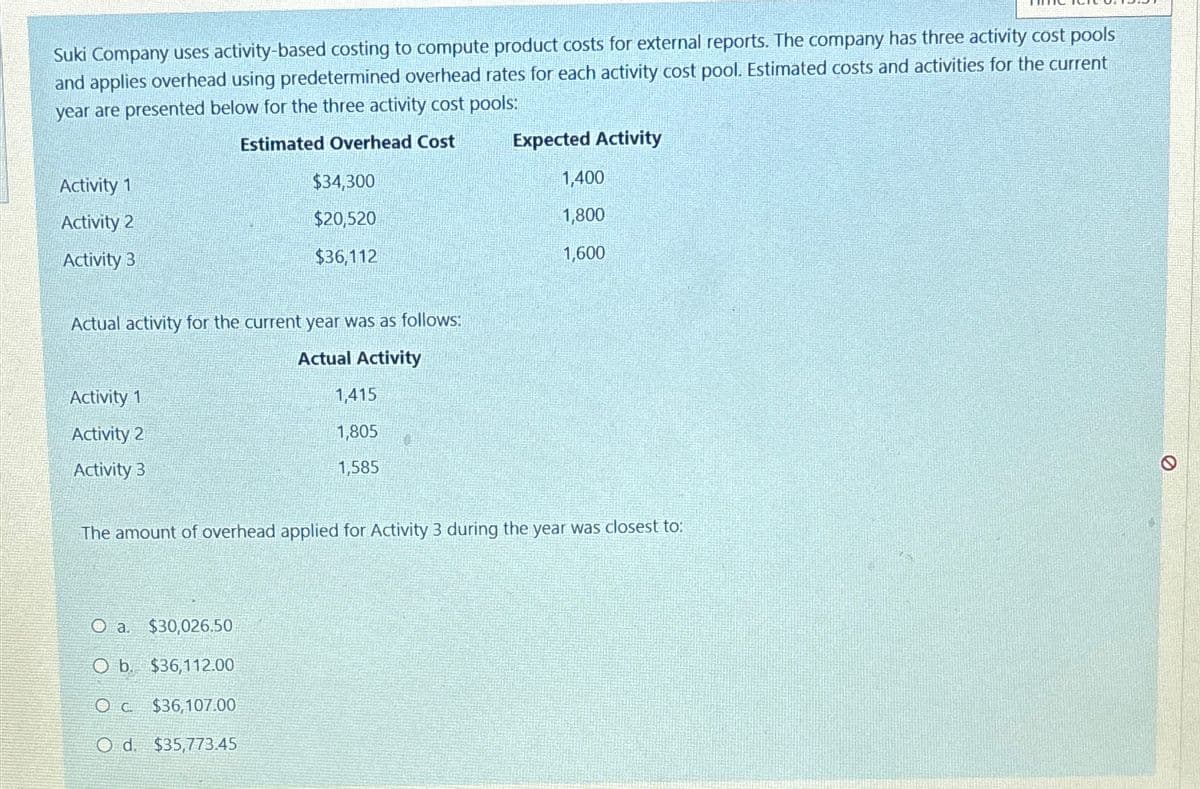 Suki Company uses activity-based costing to compute product costs for external reports. The company has three activity cost pools
and applies overhead using predetermined overhead rates for each activity cost pool. Estimated costs and activities for the current
year are presented below for the three activity cost pools:
Estimated Overhead Cost
Activity 1
Activity 2
Activity 3
Actual activity for the current year was as follows:
Actual Activity
Activity 1
Activity 2
Activity 3
$34,300
$20,520
$36,112
O a. $30,026.50
O b. $36,112.00
OC. $36,107.00
O d. $35,773.45
1,415
1,805
1,585
0
Expected Activity
1,400
1,800
1,600
The amount of overhead applied for Activity 3 during the year was closest to:
Ø