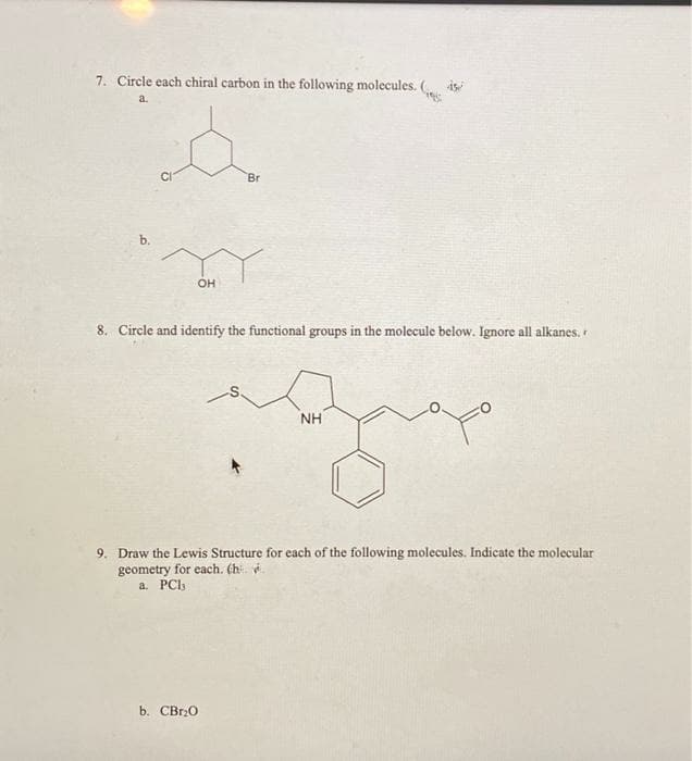 7. Circle each chiral carbon in the following molecules.
is
a.
CI
Br
OH
8. Circle and identify the functional groups in the molecule below. Ignore all alkanes,
NH
9. Draw the Lewis Structure for each of the following molecules. Indicate the molecular
geometry for each. (h. .
a. PCI,
b. CBr0
