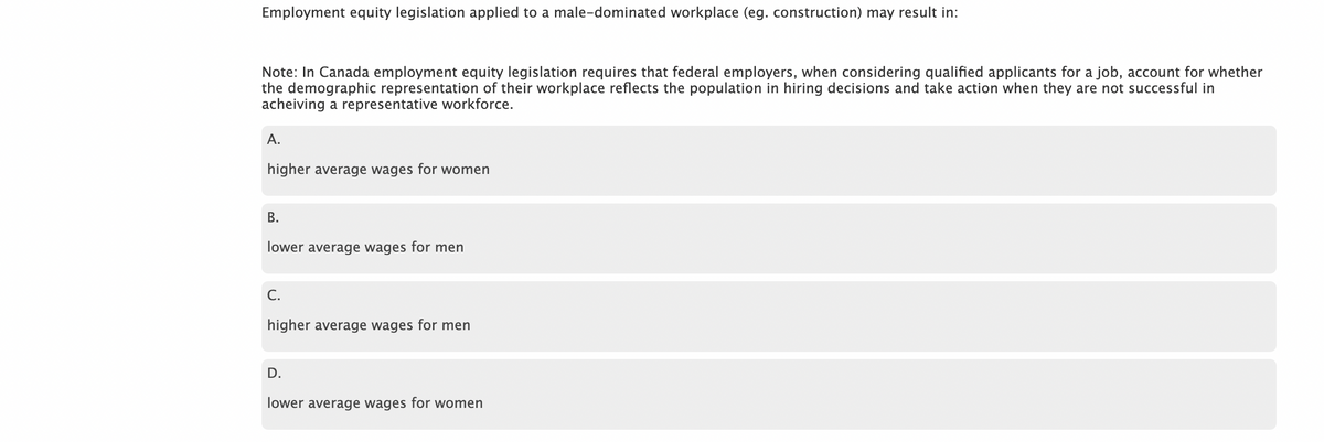 Employment equity legislation applied to a male-dominated workplace (eg. construction) may result in:
Note: In Canada employment equity legislation requires that federal employers, when considering qualified applicants for a job, account for whether
the demographic representation of their workplace reflects the population in hiring decisions and take action when they are not successful in
acheiving a representative workforce.
A.
higher average wages for women
B.
wer average wages for men
C.
higher average wages for men
D.
lower average wages for women