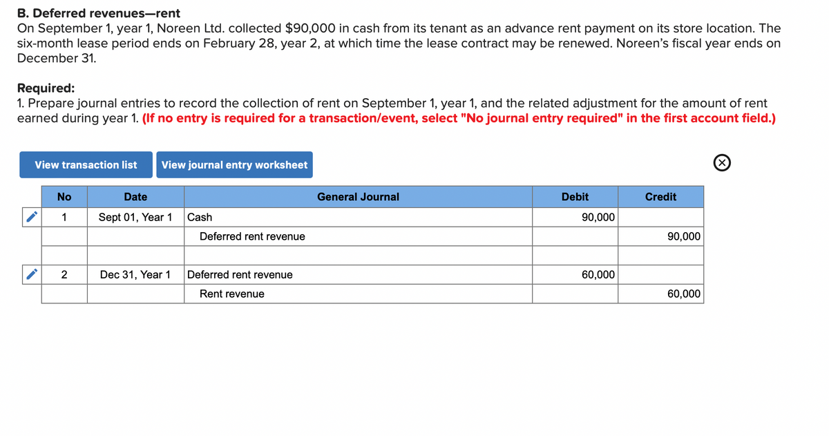 B. Deferred revenues-rent
On September 1, year 1, Noreen Ltd. collected $90,000 in cash from its tenant as an advance rent payment on its store location. The
six-month lease period ends on February 28, year 2, at which time the lease contract may be renewed. Noreen's fiscal year ends on
December 31.
Required:
1. Prepare journal entries to record the collection of rent on September 1, year 1, and the related adjustment for the amount of rent
earned during year 1. (If no entry is required for a transaction/event, select "No journal entry required" in the first account field.)
View transaction list View journal entry worksheet
No
1
2
Date
Sept 01, Year 1
Dec 31, Year 1
Cash
Deferred rent revenue
Deferred rent revenue
Rent revenue
General Journal
Debit
90,000
60,000
Credit
90,000
60,000