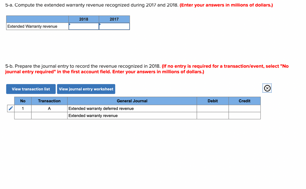 5-a. Compute the extended warranty revenue recognized during 2017 and 2018. (Enter your answers in millions of dollars.)
Extended Warranty revenue
View transaction list
5-b. Prepare the journal entry to record the revenue recognized in 2018. (If no entry is required for a transaction/event, select "No
journal entry required" in the first account field. Enter your answers in millions of dollars.)
No
1
2018
2017
Transaction
A
View journal entry worksheet
General Journal
Extended warranty deferred revenue
Extended warranty revenue
Debit
Credit
Ⓒ