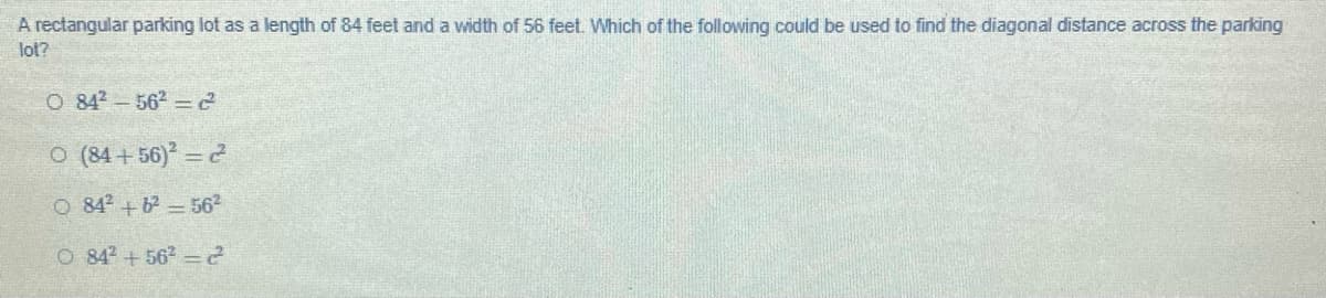 A rectangular parking lot as a length of 84 feet and a width of 56 feet. Which of the following could be used to find the diagonal distance across the parking
lot?
O 842 - 562 =2
O (84+56) 2
O 842+6 562
O 842 +562 2
