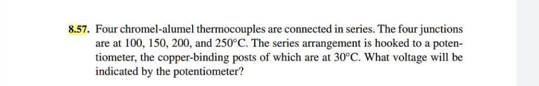 8.57. Four chromel-alumel thermocouples are connected in series. The four junctions
are at 100, 150, 200, and 250°C. The series arrangement is hooked to a poten-
tiometer, the copper-binding posts of which are at 30°C. What voltage will be
indicated by the potentiometer?
