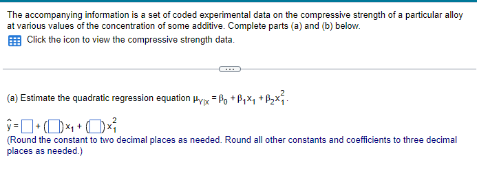 The accompanying information is a set of coded experimental data on the compressive strength of a particular alloy
at various values of the concentration of some additive. Complete parts (a) and (b) below.
Click the icon to view the compressive strength data.
(a) Estimate the quadratic regression equation μyx = ßo +ß₁×₁ +ß₂×².
ŷ= + (×₁+0×
(Round the constant to two decimal places as needed. Round all other constants and coefficients to three decimal
places as needed.)