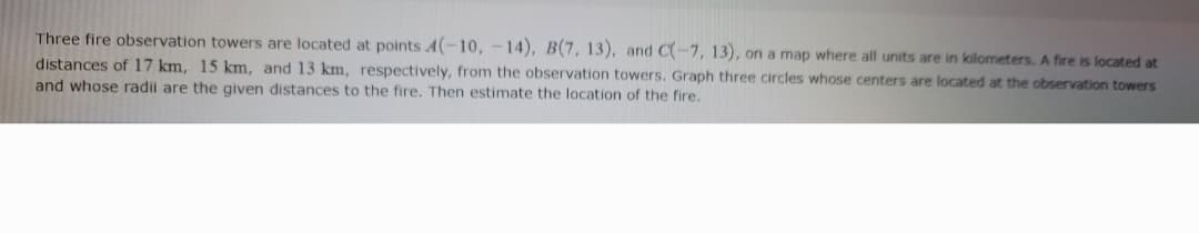 Three fire observation towers are located at points A(-10, -14), B(7, 13), and C(-7, 13), on a map where all units are in kilometers. A fire is located at
distances of 17 km, 15 km, and 13 km, respectively, from the observation towers. Graph three circles whose centers are located at the observation towers
and whose radii are the given distances to the fire. Then estimate the location of the fire.