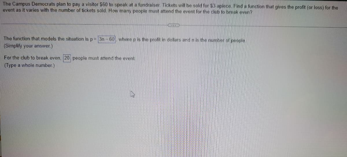 The Campus Democrats plan to pay a visitor $60 to speak at a fundraiser. Tickets will be sold for $3 apiece. Find a function that gives the profit (or loss) for the
event as it varies with the number of tickets sold. How many people must attend the event for the club to break even?
KIFFEID
The function that models the situation is p = 3n-60, where p is the profit in dollars and n is the number of people.
(Simplify your answer.)
For the club to break even, 20 people must attend the event.
(Type a whole number.)