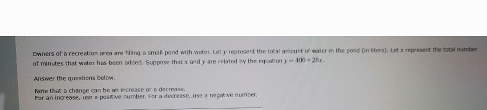 Owners of a recreation area are filling a small pond with water. Let y represent the total amount of water in the pond (in liters). Let x represent the total number
of minutes that water has been added. Suppose that x and y are related by the equation y=400+26x.
Answer the questions below.
Note that a change can be an increase or a decrease.
For an increase, use a positive number. For a decrease, use a negative number.