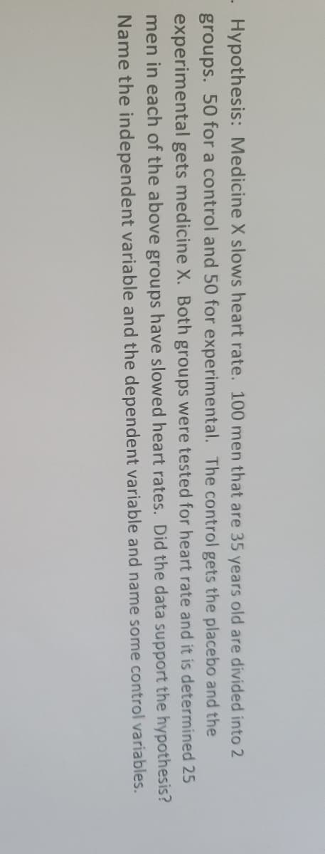 Hypothesis: Medicine X slows heart rate. 100 men that are 35 years old are divided into 2
groups. 50 for a control and 50 for experimental. The control gets the placebo and the
experimental gets medicine X. Both groups were tested for heart rate and it is determined 25
men in each of the above groups have slowed heart rates. Did the data support the hypothesis?
Name the independent variable and the dependent variable and name some control variables.