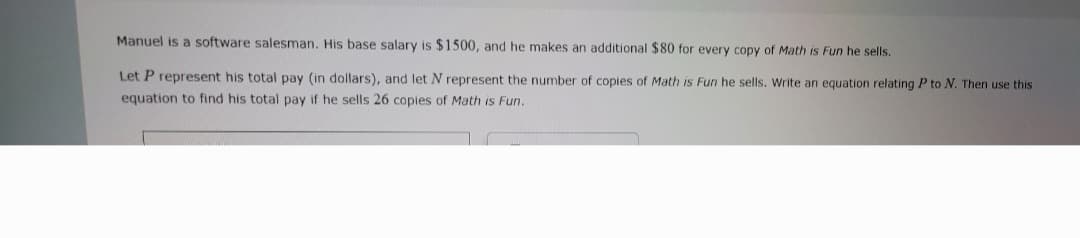 Manuel is a software salesman. His base salary is $1500, and he makes an additional $80 for every copy of Math is Fun he sells.
Let P represent his total pay (in dollars), and let N represent the number of copies of Math is Fun he sells. Write an equation relating P to N. Then use this
equation to find his total pay if he sells 26 copies of Math is Fun.