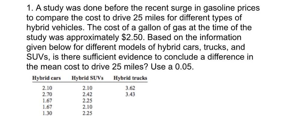 1. A study was done before the recent surge in gasoline prices
to compare the cost to drive 25 miles for different types of
hybrid vehicles. The cost of a gallon of gas at the time of the
study was approximately $2.50. Based on the information
given below for different models of hybrid cars, trucks, and
SUVS, is there sufficient evidence to conclude a difference in
the mean cost to drive 25 miles? Use a 0.05.
Hybrid cars Hybrid SUVs Hybrid trucks
2.10
2.10
3.62
2.70
2.42
3.43
1.67
2.25
1.67
2.10
1.30
2.25