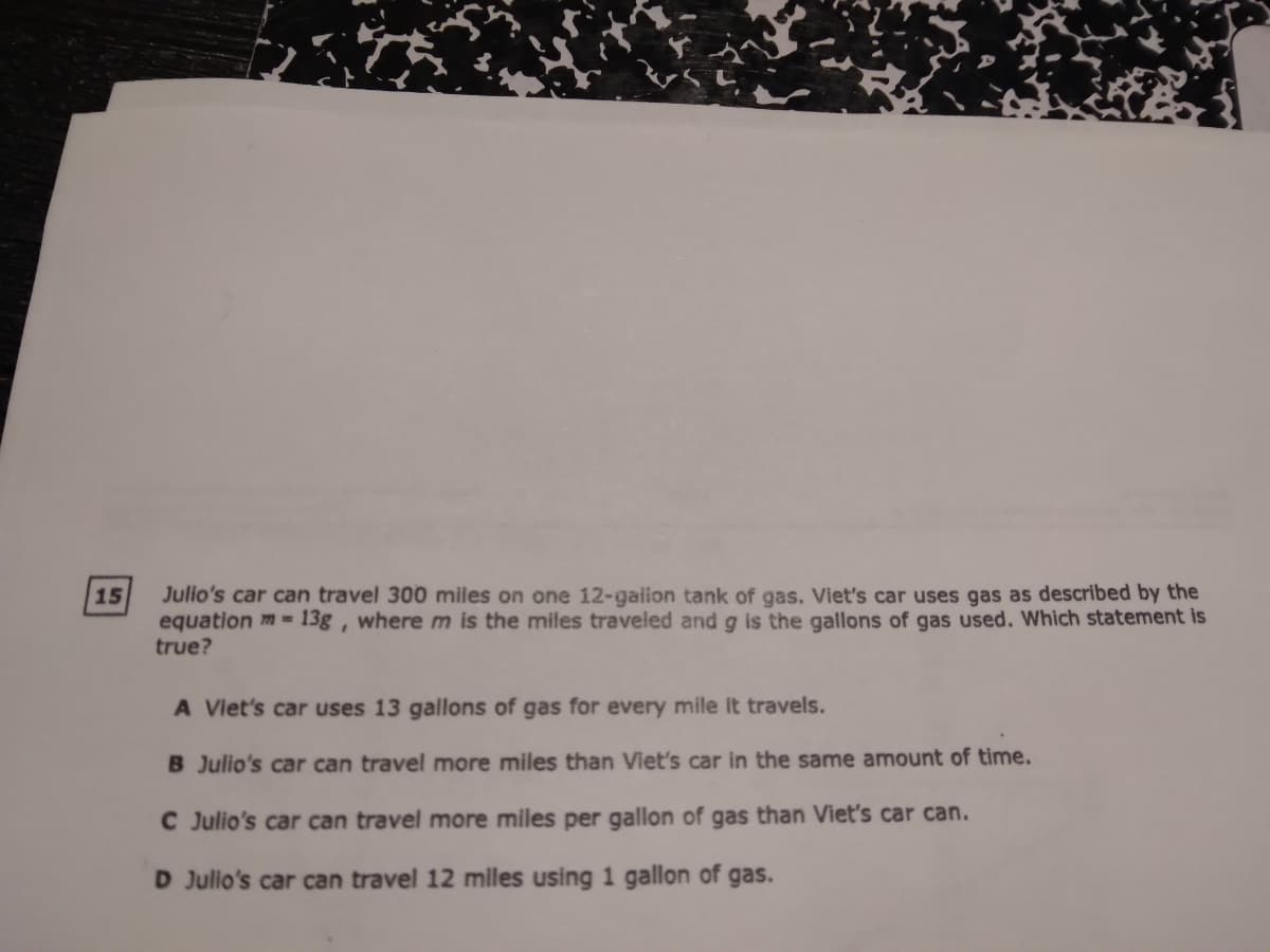 15
Julio's car can travel 300 miles on one 12-galion tank of gas. Viet's car uses gas as described by the
equation m = 13g , where m is the miles traveled and g is the gallons of gas used. Which statement is
true?
A Viet's car uses 13 gallons of gas for every mile it travels.
B Julio's car can travel more miles than Viet's car in the same amount of time.
C Julio's car can travel more miles per gallon of gas than Viet's car can.
D Julio's car can travel 12 miles using 1 gallon of gas.
