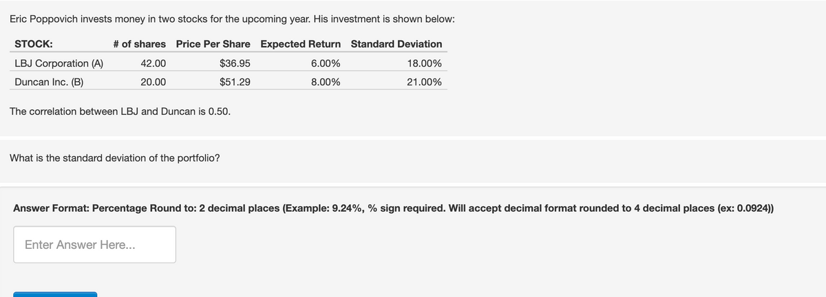 Eric Poppovich invests money in two stocks for the upcoming year. His investment is shown below:
# of shares Price Per Share Expected Return Standard Deviation
42.00
$36.95
6.00%
18.00%
20.00
$51.29
8.00%
21.00%
STOCK:
LBJ Corporation (A)
Duncan Inc. (B)
The correlation between LBJ and Duncan is 0.50.
What is the standard deviation of the portfolio?
Answer Format: Percentage Round to: 2 decimal places (Example: 9.24%, % sign required. Will accept decimal format rounded to 4 decimal places (ex: 0.0924))
Enter Answer Here...