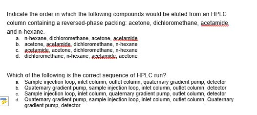 Indicate the order in which the following compounds would be eluted from an HPLC
column containing a reversed-phase packing: acetone, dichloromethane, acetamide.
and n-hexane.
a. n-hexane, dichloromethane, acetone, acetamide.
b. acetone, acetamide, dichloromethane, n-hexane
c. acetamide, acetone, dichloromethane, n-hexane
d. dichloromethane, n-hexane, acetamide, acetone
Which of the following is the correct sequence of HPLC run?
a. Sample injection loop, inlet column, outlet column, quaternary gradient pump, detector
b. Quaternary gradient pump, sample injection loop, inlet column, outlet column, detector
Sample injection loop, inlet column, quaternary gradient pump, outlet column, detector
d. Quaternary gradient pump, sample injection loop, inlet column, outlet column, Quaternary
gradient pump, detector
c.
D