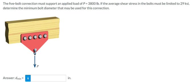 The five-bolt connection must support an applied load of P = 3800 lb. If the average shear stress in the bolts must be limited to 29 ksi,
determine the minimum bolt diameter that may be used for this connection.
Cocoo
Answer: dmin=
in.