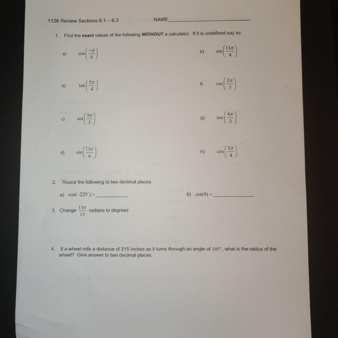 1126 Review Sections 6.1-6.3
1. Find the exact values of the following WITHOUT a calculator. If it is undefined say so.
2.
a)
b)
c)
d)
cos
tan
cot
sin
6
5T
4
Round the following to two decimal places.
a) cos(-229) =_
NAME
3. Change radians to degrees
117
15
e)
f)
h)
(117)
b) cot(9)=_
sin
g) sec
CSC
Cos
47
3
5π
4. If a wheel rolls a distance of 215 inches as it turns through an angle of 105", what is the radius of the
wheel? Give answer to two decimal places.