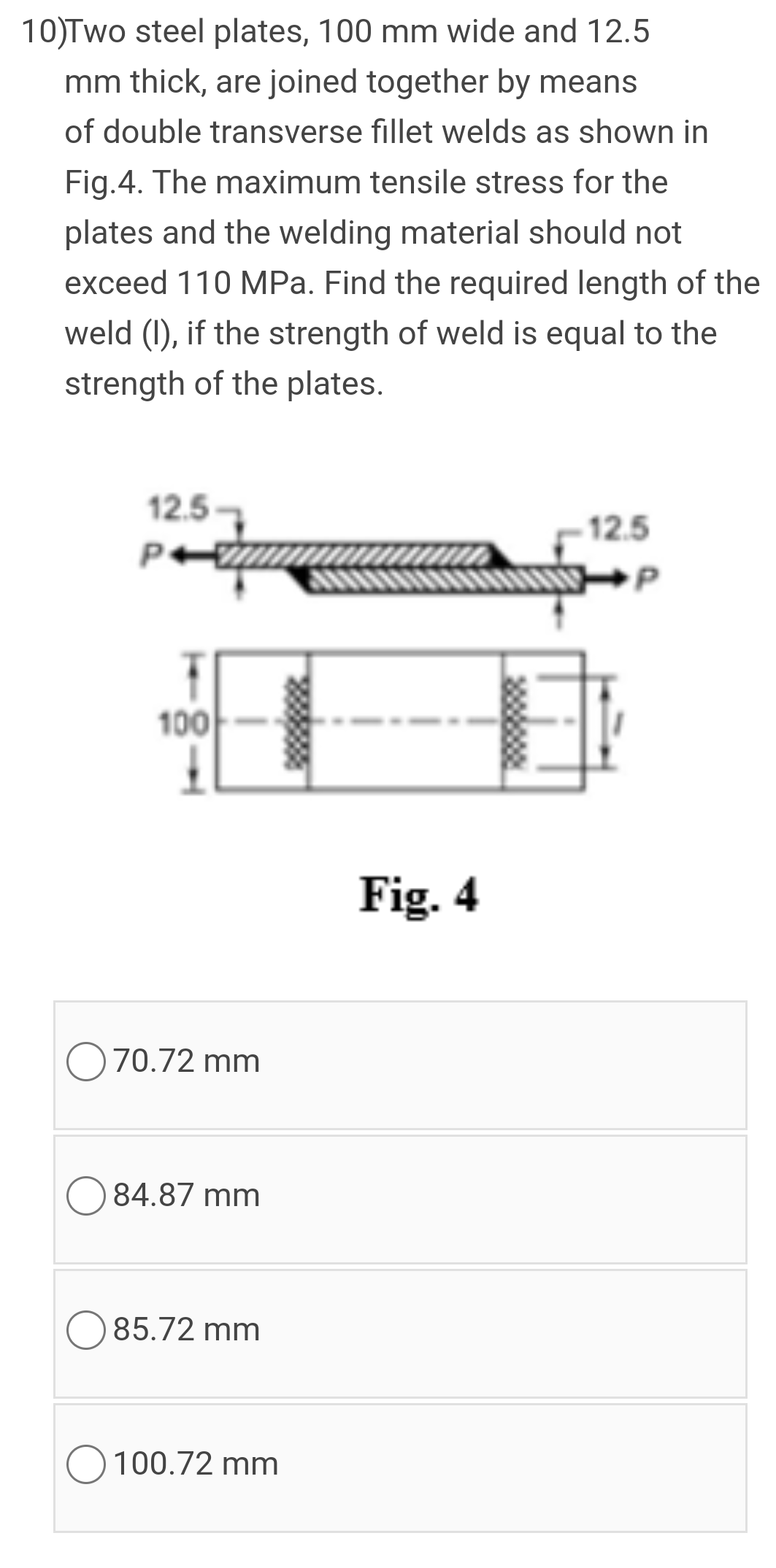 10)Two steel plates, 100 mm wide and 12.5
mm thick, are joined together by means
of double transverse fillet welds as shown in
Fig.4. The maximum tensile stress for the
plates and the welding material should not
exceed 110 MPa. Find the required length of the
weld (1), if the strength of weld is equal to the
strength of the plates.
12.5
12.5
P+
100
Fig. 4
O70.72 mm
84.87 mm
O 85.72 mm
100.72 mm
